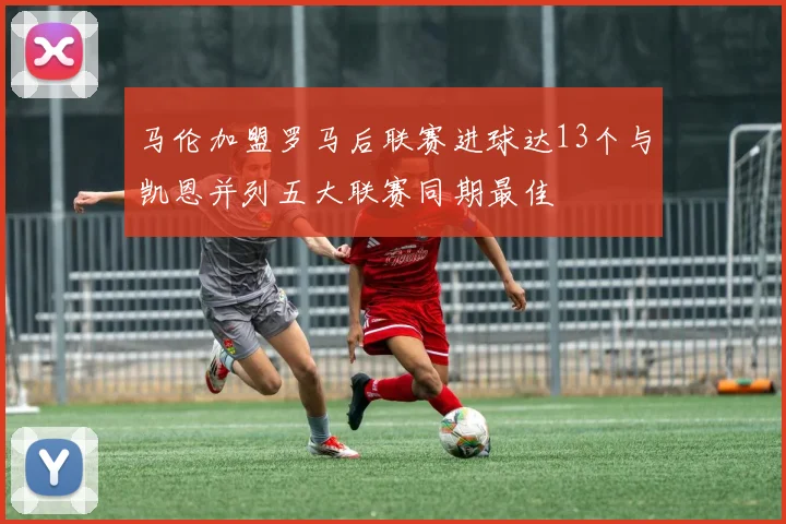 马伦加盟罗马后联赛进球达13个与凯恩并列五大联赛同期最佳