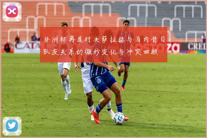 非洲杯再度对决萨拉赫与马内昔日队友关系的微妙变化与冲突回顾