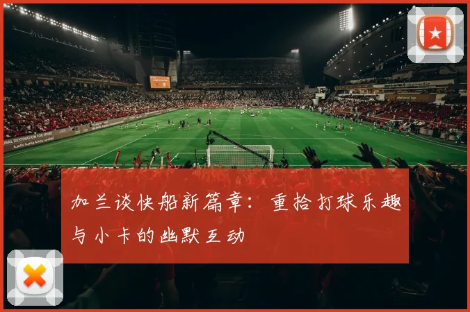 加兰谈快船新篇章：重拾打球乐趣与小卡的幽默互动
