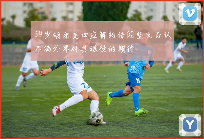 39岁胡尔克回应解约传闻坚决否认不满外界对其退役的期待