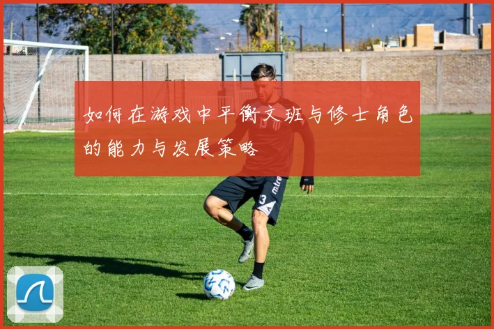 如何在游戏中平衡文班与修士角色的能力与发展策略