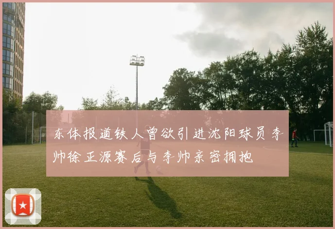 东体报道铁人曾欲引进沈阳球员李帅徐正源赛后与李帅亲密拥抱