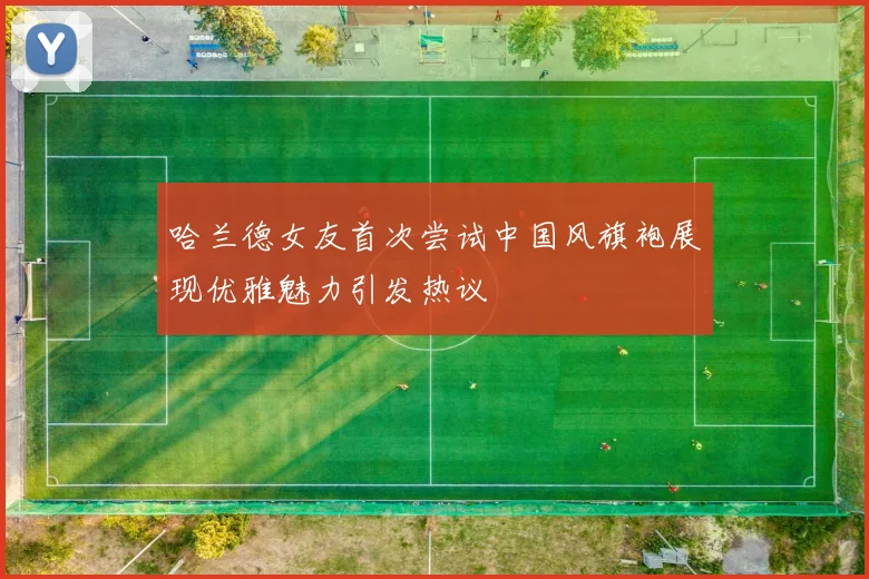 哈兰德女友首次尝试中国风旗袍展现优雅魅力引发热议