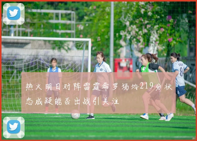 热火明日对阵雷霆希罗场均219分状态成疑能否出战引关注