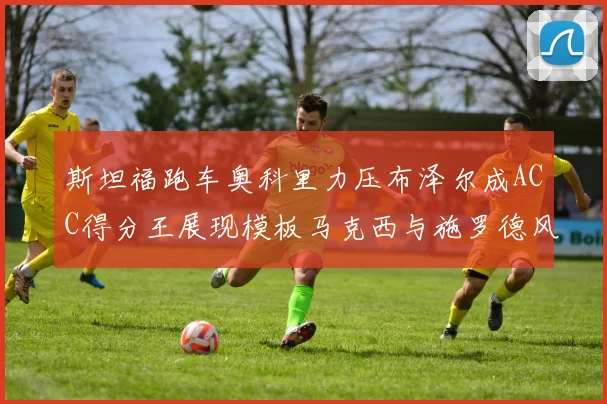 斯坦福跑车奥科里力压布泽尔成ACC得分王展现模板马克西与施罗德风采