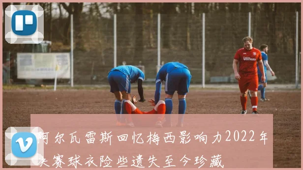 阿尔瓦雷斯回忆梅西影响力2022年决赛球衣险些遗失至今珍藏