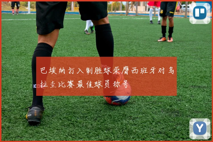 巴埃纳打入制胜球荣膺西班牙对乌拉圭比赛最佳球员称号