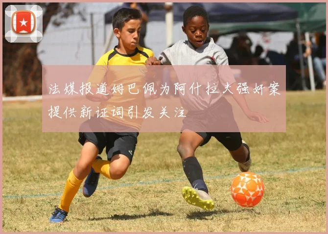 法媒报道姆巴佩为阿什拉夫强奸案提供新证词引发关注