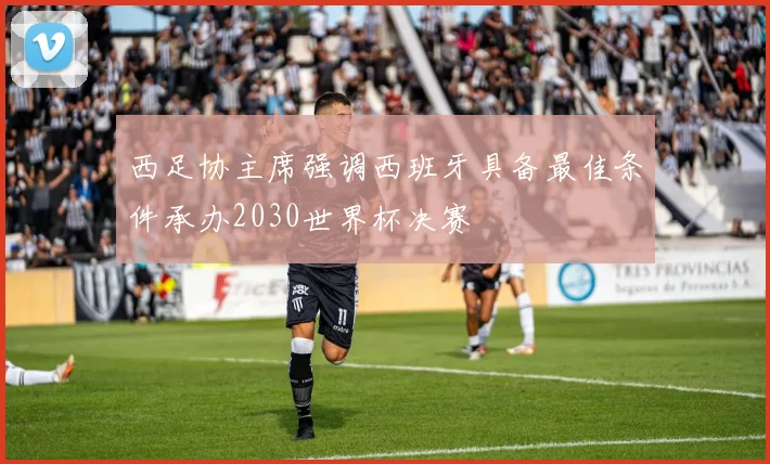 西足协主席强调西班牙具备最佳条件承办2030世界杯决赛
