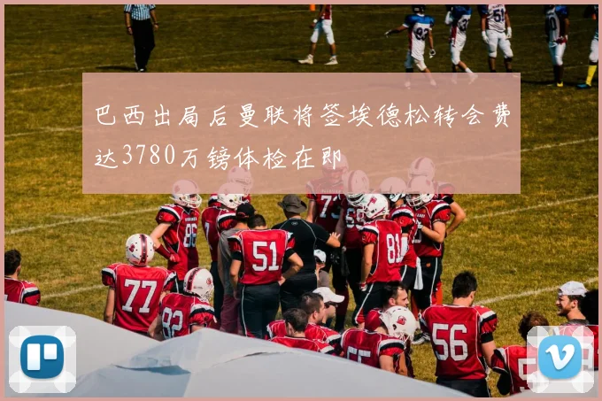 巴西出局后曼联将签埃德松转会费达3780万镑体检在即