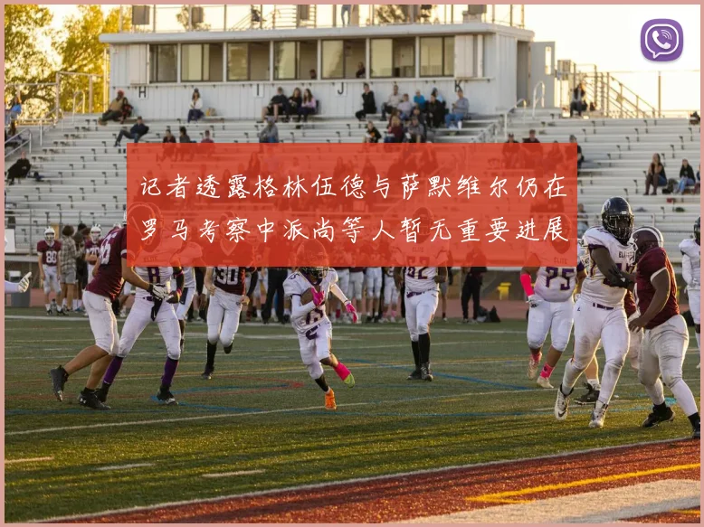 记者透露格林伍德与萨默维尔仍在罗马考察中派尚等人暂无重要进展消息