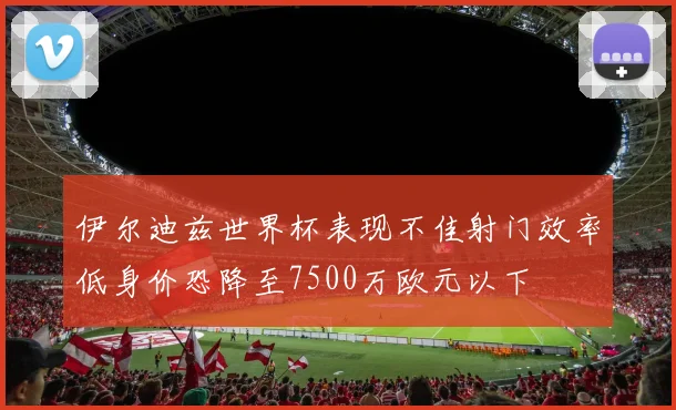 伊尔迪兹世界杯表现不佳射门效率低身价恐降至7500万欧元以下