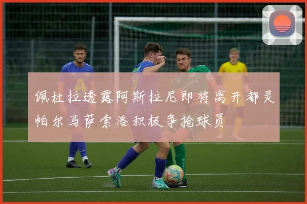 佩杜拉透露阿斯拉尼即将离开都灵帕尔马萨索洛积极争抢球员