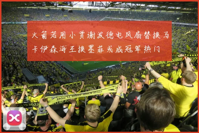 火箭若用小贾谢泼德电风扇替换马卡伊森海王换墨菲或成冠军热门